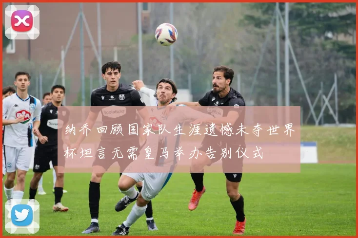 纳乔回顾国家队生涯遗憾未夺世界杯坦言无需皇马举办告别仪式