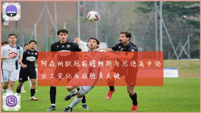 阿森纳欧冠前瞻赖斯与厄德高中场分工变化或成胜负关键
