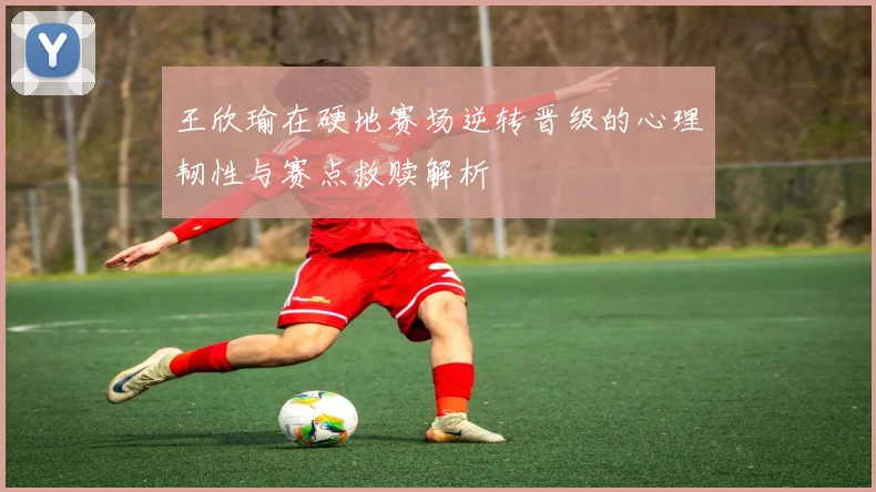 王欣瑜在硬地赛场逆转晋级的心理韧性与赛点救赎解析